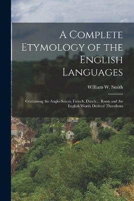 A Complete Etymology of the English Languages: Containing the Anglo-Saxon, French, Dutch ... Roots and the English Words Derived Therefrom - Smith, William W