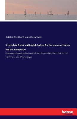 A complete Greek and English lexicon for the poems of Homer and the Homeridae: Illustrating the domestic, religious, political, and military condition of the heroic age and explaining the most difficult passages - Crusius, Gottlieb Christian, and Smith, Henry