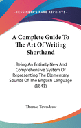 A Complete Guide To The Art Of Writing Shorthand: Being An Entirely New And Comprehensive System Of Representing The Elementary Sounds Of The English Language (1841)