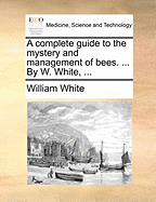 A Complete Guide to the Mystery and Management of Bees. ... by W. White, ...