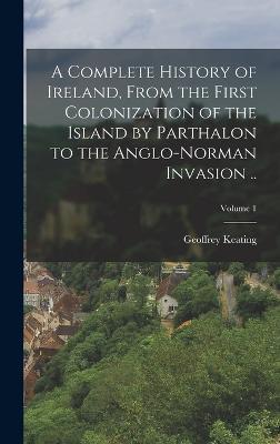 A Complete History of Ireland, From the First Colonization of the Island by Parthalon to the Anglo-Norman Invasion ..; Volume 1 - Keating, Geoffrey