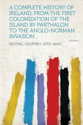 A Complete History of Ireland, from the First Colonization of the Island by Parthalon to the Anglo-Norman Invasion .. Volume 1 - Keating, Geoffrey