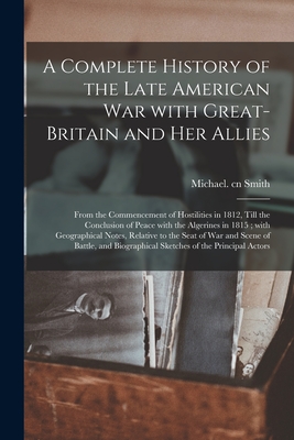 A Complete History of the Late American War With Great-Britain and Her Allies: From the Commencement of Hostilities in 1812, Till the Conclusion of Peace With the Algerines in 1815; With Geographical Notes, Relative to the Seat of War and Scene Of... - Smith, Michael Cn (Creator)