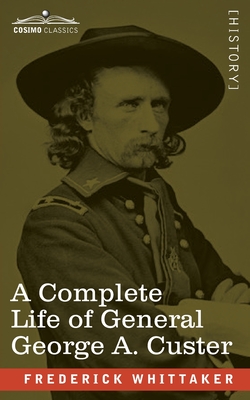 A Complete Life of General George A. Custer: Major-General of Volunteers; Brevet Major-General, U.S. Army; and Lieutenant-Colonel, Seventh U.S. Cavalry - Whittaker, Frederick