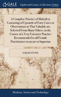 A Complete Practice of Midwifery Consisting of Upwards of Forty Cases or Observations in That Valuable art, Selected From Many Others, in the Course of a Very Extensive Practice Recommended to all Female Practitioners in an art so Importan - Stone, Sarah