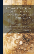 A Complete System of Theoretical and Mercantile Arithmetic: Comprehending a Full View of the Various Rules Necessary in Calculation. With a Practical Illustrations of the Most Material Regulations and Transactions That Occur in Commerce. Particularly, Int