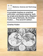 A Complete Treatise on Practical Arithmetic; And Book-Keeping, Both by Single and Double Entry. Adapted to the Use of Schools. by Charles Hutton, ... the Seventh Edition.