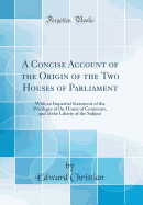 A Concise Account of the Origin of the Two Houses of Parliament: With an Impartial Statement of the Privileges of the House of Commons, and of the Liberty of the Subject (Classic Reprint)