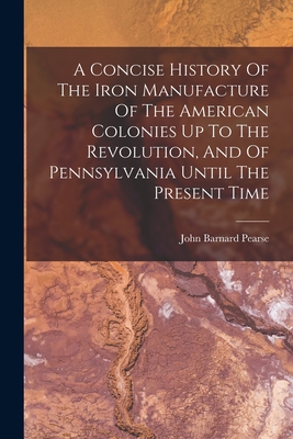 A Concise History Of The Iron Manufacture Of The American Colonies Up To The Revolution, And Of Pennsylvania Until The Present Time - Pearse, John Barnard