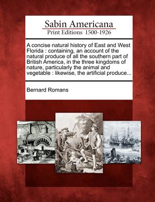 A Concise Natural History of East and West Florida: Containing, an Account of the Natural Produce of All the Southern Part of British America, in the Three Kingdoms of Nature, Particularly the Animal and Vegetable: Likewise, the Artificial Produce... - Romans, Bernard