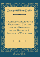 A Consuetudinary of the Fourteenth Century for the Refectory of the House of S. Swithun in Winchester (Classic Reprint)