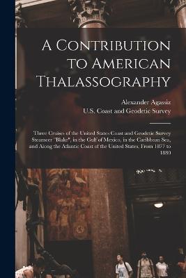 A Contribution to American Thalassography: Three Cruises of the United States Coast and Geodetic Survey Steameer "Blake", in the Gulf of Mexico, in the Caribbean Sea, and Along the Atlantic Coast of the United States, From 1877 to 1880 - U S Coast and Geodetic Survey (Creator), and Agassiz, Alexander