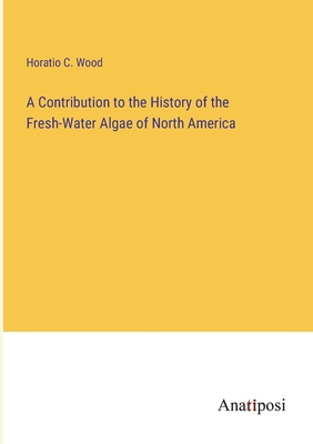 A Contribution to the History of the Fresh-Water Algae of North America - Wood, Horatio C