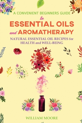 A Convenient Beginners Guide to Essential Oils and Aromatherapy: Natural Essential Oil Recipes for Health and Well-Being - Moore, William