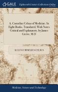 A. Cornelius Celsus of Medicine. In Eight Books. Translated, With Notes Critical and Explanatory, by James Greive, M.D