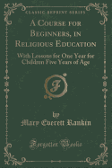 A Course for Beginners, in Religious Education: With Lessons for One Year for Children Five Years of Age (Classic Reprint)