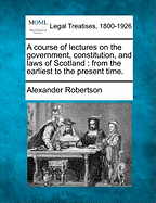 A Course of Lectures on the Government, Constitution, and Laws of Scotland, from the Earliest Time to the Present Time