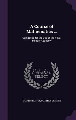 A Course of Mathematics ...: Composed for the Use of the Royal Military Academy - Hutton, Charles, and Gregory, Olinthus