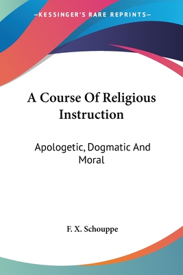 A Course Of Religious Instruction: Apologetic, Dogmatic And Moral: For The Use Of Colleges And Schools (1879) - Schouppe, F X