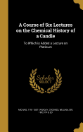 A Course of Six Lectures on the Chemical History of a Candle: To Which is Added a Lecture on Platinum