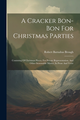 A Cracker Bon-bon For Christmas Parties: Consisting Of Christmas Pieces, For Private Representation, And Other Seasonable Matter, In Prose And Verse - Brough, Robert Barnabas