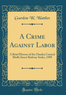 A Crime Against Labor: A Brief History of the Omaha Council Bluffs Street Railway Strike, 1909 (Classic Reprint)