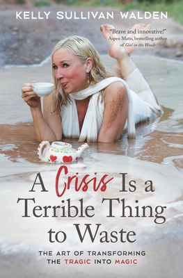 A Crisis Is a Terrible Thing to Waste: The Art of Transforming the Tragic Into Magic - Sullivan Walden, Kelly