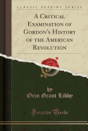 A Critical Examination of Gordon's History of the American Revolution (Classic Reprint)