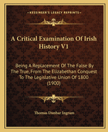 A Critical Examination Of Irish History V1: Being A Replacement Of The False By The True, From The Elizabethan Conquest To The Legislative Union Of 1800 (1900)