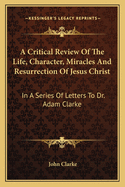 A Critical Review of the Life, Character, Miracles and Resurrection of Jesus Christ: In a Series of Letters to Dr. Adam Clarke