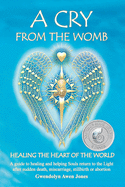 A Cry from the Womb -Healing the Heart of the World: A guide to healing and helping Souls return to the Light after sudden death, miscarriage, stillbirth or abortion
