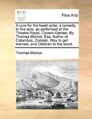 A Cure for the Heart-Ache; A Comedy, in Five Acts, as Performed at the Theatre-Royal, Covent-Garden. by Thomas Morton, Esq. Author of Columbus, Zorinski, Way to Get Married, and Children in the Wood. - Morton, Thomas