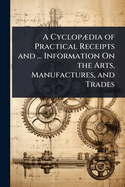 A Cyclop]dia of Practical Receipts and ... Information On the Arts, Manufactures, and Trades