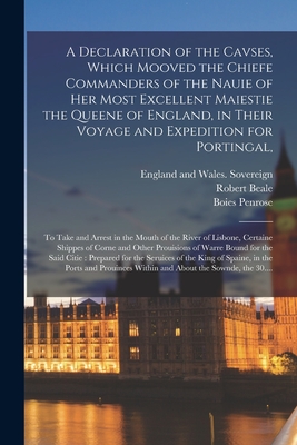 A Declaration of the Cavses, Which Mooved the Chiefe Commanders of the Nauie of Her Most Excellent Maiestie the Queene of England, in Their Voyage and Expedition for Portingal,: to Take and Arrest in the Mouth of the River of Lisbone, Certaine Shippes... - England and Wales Sovereign (1558-1603 (Creator), and Beale, Robert 1541-1601 (Creator), and Penrose, Boies 1860-1921 (Creator)