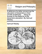 A Defence of a Letter Concerning the Education of Dissenters in Their Private Academies: Being an Answer to the Defence of the Dissenters Education. by Samuel Wesley.