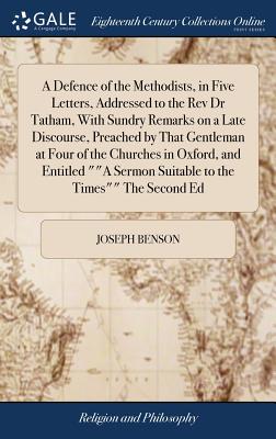 A Defence of the Methodists, in Five Letters, Addressed to the Rev Dr Tatham, With Sundry Remarks on a Late Discourse, Preached by That Gentleman at Four of the Churches in Oxford, and Entitled ""A Sermon Suitable to the Times"" The Second Ed - Benson, Joseph