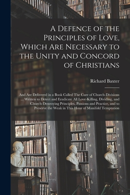 A Defence of the Principles of Love, Which Are Necessary to the Unity and Concord of Christians; and Are Delivered in a Book Called The Cure of Church-divisions ... Written to Detect and Eradicate All Love-killing, Dividing, and Church-destroying... - Baxter, Richard 1615-1691