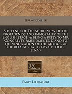 A Defence of the Short View of the Profaneness and Immorality of the English Stage, &c. Being a Reply to Mr. Congreve's Amendments, &c. and to the Vindication of the Author of the Relapse. by Jeremy Collier, M.a