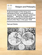 A Demonstration of the Being and Attributes of God: More Particularly in Answer to Mr. Hobbs, Spinoza, and Their Followers. ... Being the Substance of Eight Sermons Preach'd at the Cathedral-Church of St. Paul, in the Year 1704