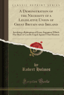 A Demonstration of the Necessity of a Legislative Union of Great Britain and Ireland: Involving a Refutation of Every Argument Which Has Been or Can Be Urged Against That Measure (Classic Reprint)