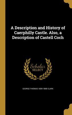A Description and History of Caerphilly Castle. Also, a Description of Castell Coch - Clark, George Thomas 1809-1898