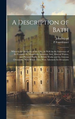 A Description of Bath: Wherein the Antiquity of the City, As Well As the Eminence of Its Founder; Its Magnitude, Situation, Soil, Mineral Waters, and Physical Plants; Its British Works and the Grecian Ornaments With Which They Were Adorned; Its Devastatio - Wood, John, and Fourdrinier, P