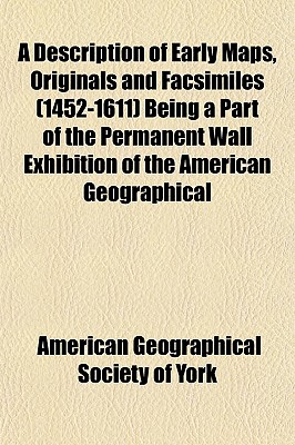 A Description of Early Maps, Originals and Facsimiles (1452-1611) Being a Part of the Permanent Wall Exhibition of the American Geographical Society, with a Partial List and Brief References to the Reproductions of Others Which May Be Consulted in the Soc - York, American Geographical Society of N (Creator)