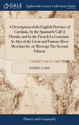 A Description of the English Province of Carolana, by the Spaniards Call'd Florida, and by the French La Louisiane. As Also of the Great and Famous River Meschacebe, or Missisipi The Second Edition - Coxe, Daniel