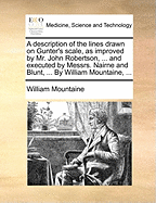 A Description of the Lines Drawn on Gunter's Scale, as Improved by Mr. John Robertson, ... and Executed by Messrs. Nairne and Blunt, ... By William Mountaine,