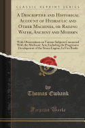 A Descriptive and Historical Account of Hydraulic and Other Machines, or Raising Water, Ancient and Modern: With Observations on Various Subjects Connected with the Mechanic Arts; Including the Progressive Development of the Steam Engine; In Five Books