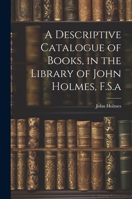 A Descriptive Catalogue of Books, in the Library of John Holmes, F.S.a - Holmes, John