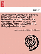 A Descriptive Catalogue of the Rock Specimens and Minerals in the National Museum Collected by the Geological Survey of Victoria. with Explanatory Notes ... by Alfred R. C. Selwyn [And Others], Etc.