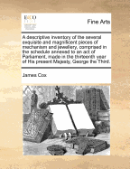 A Descriptive Inventory of the Several Exquisite and Magnificent Pieces of Mechanism and Jewellery, Comprised in the Schedule Annexed to an Act of Parliament, Made in the Thirteenth Year of His Present Majesty, George the Third.