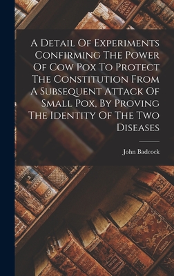 A Detail Of Experiments Confirming The Power Of Cow Pox To Protect The Constitution From A Subsequent Attack Of Small Pox, By Proving The Identity Of The Two Diseases - Badcock, John Fl 1816-1830 (Creator)